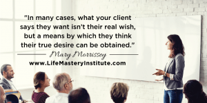 In many cases, what your life coaching client says they want isn’t actually their REAL wish, but a means by which they think their TRUE desire can be obtained. Learn how to read your coaching client's real needs - Mary Morrissey